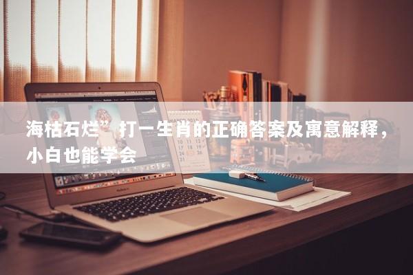海枯石烂”打一生肖的正确答案及寓意解释，小白也能学会