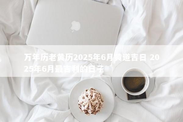 万年历老黄历2025年6月黄道吉日 2025年6月最吉利的日子